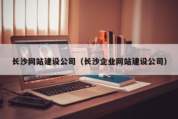 長沙網(wǎng)站建設公司（長沙企業(yè)網(wǎng)站建設公司）