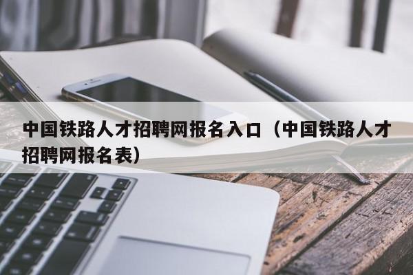 中國鐵路人才招聘網報名入口（中國鐵路人才招聘網報名表）