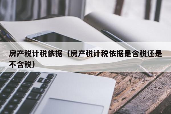 房產(chǎn)稅計稅依據(jù)（房產(chǎn)稅計稅依據(jù)是含稅還是不含稅）