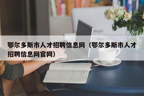 鄂爾多斯市人才招聘信息網(wǎng)（鄂爾多斯市人才招聘信息網(wǎng)官網(wǎng)）