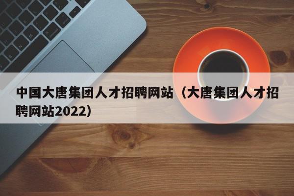 中國大唐集團人才招聘網(wǎng)站（大唐集團人才招聘網(wǎng)站2022）