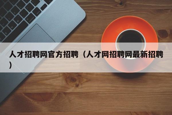 人才招聘網官方招聘（人才網招聘網最新招聘）