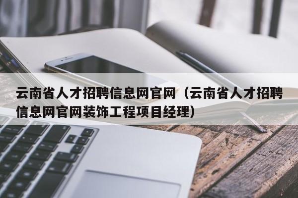 云南省人才招聘信息網官網（云南省人才招聘信息網官網裝飾工程項目經理）