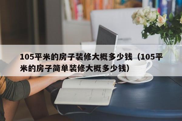 105平米的房子裝修大概多少錢（105平米的房子簡(jiǎn)單裝修大概多少錢）