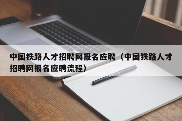 中國鐵路人才招聘網(wǎng)報名應聘（中國鐵路人才招聘網(wǎng)報名應聘流程）