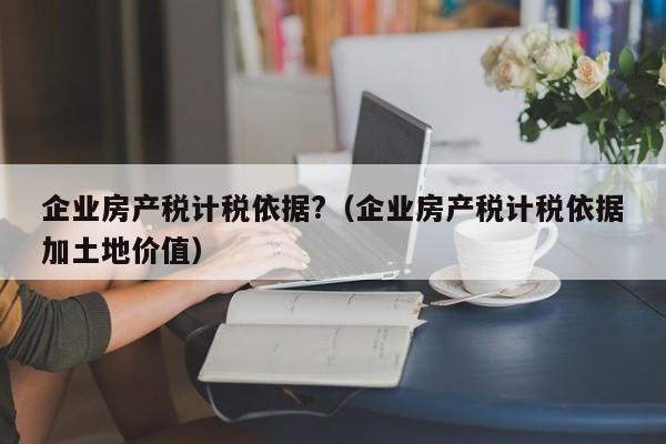 企業(yè)房產(chǎn)稅計稅依據(jù)?（企業(yè)房產(chǎn)稅計稅依據(jù)加土地價值）