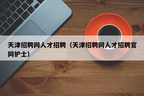 天津招聘網(wǎng)人才招聘（天津招聘網(wǎng)人才招聘官網(wǎng)護(hù)士）