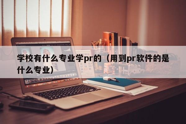 學校有什么專業(yè)學pr的（用到pr軟件的是什么專業(yè)）