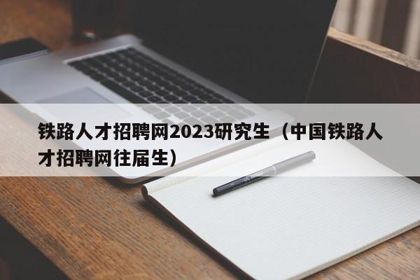 鐵路人才招聘網(wǎng)2023研究生（中國(guó)鐵路人才招聘網(wǎng)往屆生）