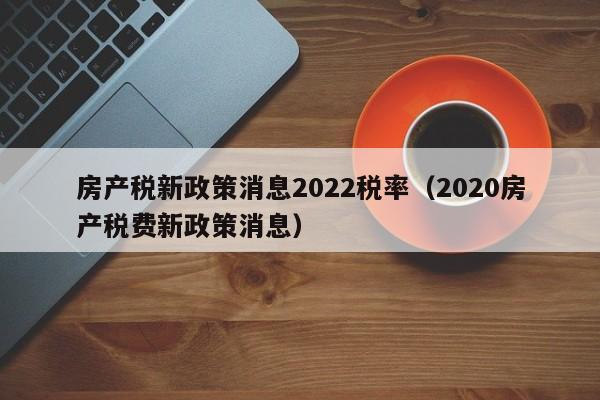 房產(chǎn)稅新政策消息2022稅率（2020房產(chǎn)稅費新政策消息）