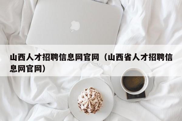 山西人才招聘信息網(wǎng)官網(wǎng)（山西省人才招聘信息網(wǎng)官網(wǎng)）