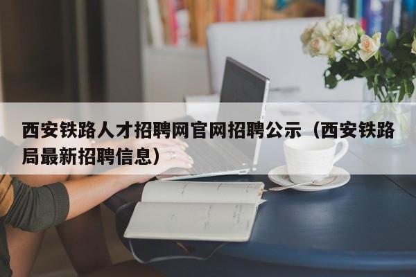 西安鐵路人才招聘網(wǎng)官網(wǎng)招聘公示（西安鐵路局最新招聘信息）