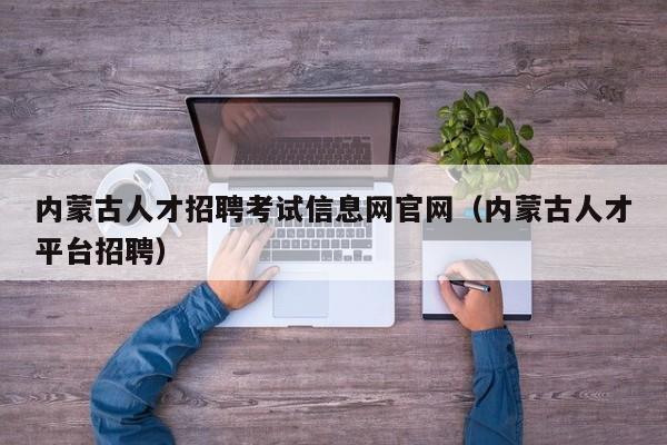 內蒙古人才招聘考試信息網官網（內蒙古人才平臺招聘）