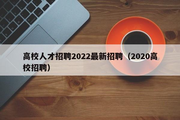 高校人才招聘2022最新招聘（2020高校招聘）