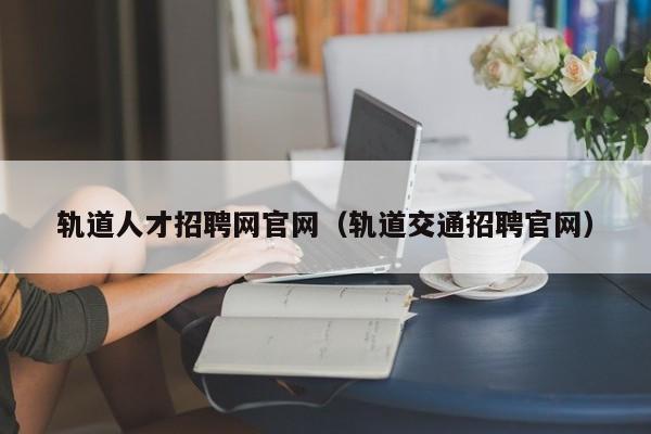 軌道人才招聘網(wǎng)官網(wǎng)（軌道交通招聘官網(wǎng)）