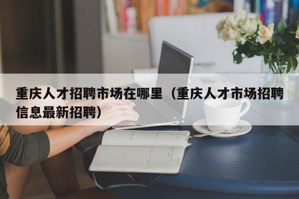 重慶人才招聘市場(chǎng)在哪里（重慶人才市場(chǎng)招聘信息最新招聘）