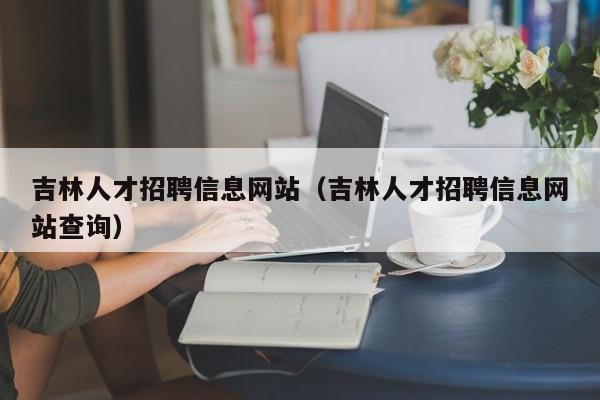 吉林人才招聘信息網(wǎng)站（吉林人才招聘信息網(wǎng)站查詢）