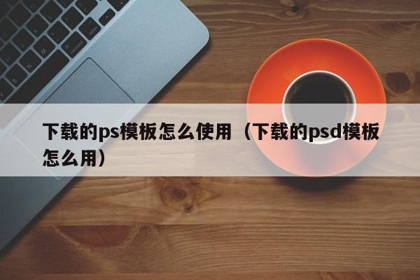 下載的ps模板怎么使用（下載的psd模板怎么用）