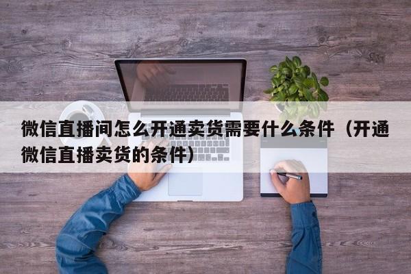 微信直播間怎么開通賣貨需要什么條件（開通微信直播賣貨的條件）