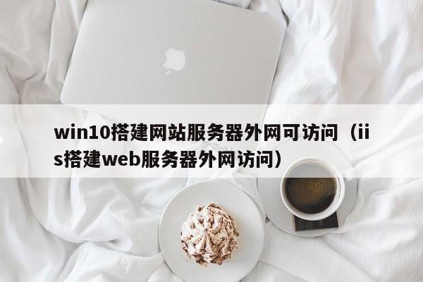 win10搭建網(wǎng)站服務(wù)器外網(wǎng)可訪問(wèn)（iis搭建web服務(wù)器外網(wǎng)訪問(wèn)）